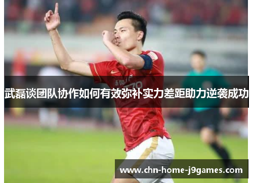 武磊谈团队协作如何有效弥补实力差距助力逆袭成功